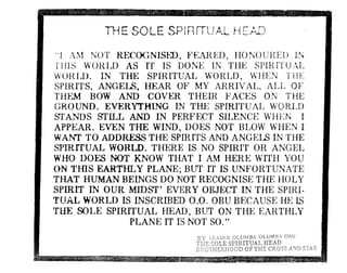THE SOLE SPlRrTUAl HEJill 

"r lM Ncrf RECOGNISFX>, F~:ARED, fIONC)UIlEIJ LN
TI-lIS WORIA) AS rr IS DONE IN TI-IE SPIRrrUfL
W()f{'[J). IN THE SPIRITUAL WORLD, WIlEN TifE
SPIRITS, ANGELS, HEAR OF MY ARRfVAL, AI~L OF
THEM BOW AND COVER THEIR F'ACES ON THE
GROUND_ EVERY'THING IN THE SPIRITUAL WORIJD
STANDS STIIJI4 AND IN PERFECT SILENCE WI-lEN I
APPEAR. EVEN THE WIND, DOES NOT BLOW WHEN I
W.ANf TO ADDRESS THE SPIRITS AND ANGELS IN THE
SPIRITUAL WORLD. THERE IS NO SPIRIT OR ANGEL
WHO DOES NOT KNOW THAT I AM HERE WITH YOU
Ol~ TIllS EARTHLY PLANE; BUT IT IS UNFORTUNATE
THAT HUMAN BEINGS DO ~10T RECOGNISE THE HOLY
SPIRIT IN OUR MIDST' EVERY OBJECr IN THE SPIRI..
TUAL WORLD IS INSCRIBE]) 0.0. OBU BECAUSE HE IS
TIlE SOLE SPIRITUAL HEA.D, BUT ON TIlE E:ARTHLY
PLANE IT IS NOT SO."
BY LCil)EIZ aLUM HI aLUM I, all U
THE SOLE SPIRITUAL HEAD
DnOTHERHOOD OF THE CROSS AND STAR
 