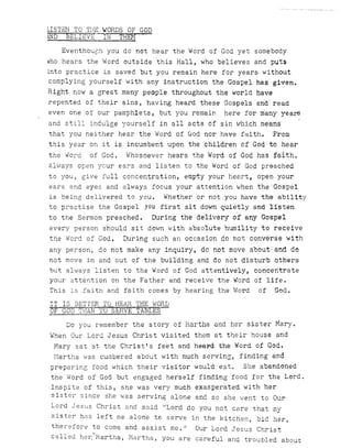 LISTEN TO THE WORDS OF GOD
WD BELIEVE ---iN THEM
Eventhouch you do not hear the Word of God yet somebody
who hears the Word outside ~his Hall, who believes and puts
into practice is saved but you remain here for years without
complying yourself with any instruction the Gospel has given.
Right now a great many people throughout the world have
repented of their sins, havihg heard these Gospels an~' read
even one of our pamphlets, but you remain. here for manyyeare
and still indulge yourself in all acts of sin which meanS
that you heither hear the Word of God nor have faith. 'From
this year on it is incumbent upon the children of God to hear
the Word of God. Whosoever hears the Word of God has f~ith.
Always open ycur ears and listen to the Word of God preached
to you~ give full concentration, empty your heart, open your
ears and eyes and always focus your attention when the GOspel
is being delivered to you. Whether or not you have the ability
to practise the Gospel yoil first sit down quietly and listen
to the Sermon preached. During the delivery of any Gospel
every person should sit down with absolute humility to receive
the Word of God. During sueh an occasion do hot converse with
any person, do not make any inquiry, do not move a'bout:and do
not move in and out of the building and do not disturb others
but always listen to the Word of God attentively, concentrate
your attention on the Father and receive the Word of life.
This is faith and faith comes by hearing the Word of God.
IT IS BETTER TO HEAR THE v/ORD
OF GOD THAN '1'0 SBRVE TABLES
Do you remember the story of Martha and her sister Mary.
When Our Lord Jesus Christ visited them at their house and
Mary sat at the Christ's feet and heepd the Word of God.
Martha was cumbered about with much ser~ina~ finding ~nd
preparinG food which their visitor would eat. She abandoned
the Word of God but engaged herself finding food for the Lord.
Inspite of this , she was very much exasperated with her
s is tel' s inee she was serving alone and so she v/ent to Our
Lord Jesus Christ and said 'ILord do you not care that my
sister has left me alone to serve in the kitchen~ bid her,
therefore to come and ass1st me. II Our Lord Jesus Christ
called he~UMarthaJ Martha, you are careful and troubled about
 