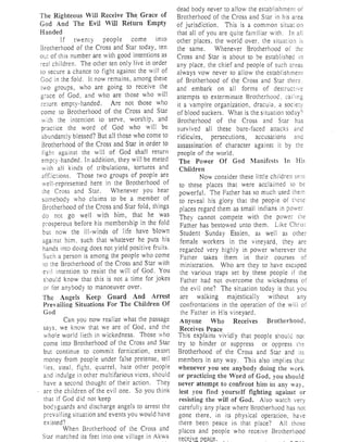 The Righteous Wil1 Receive rh~ Grace of
God And The Evil Will Return Empty
Handed
If twenty people come into
Brotherhood of the Cross and Star today, ten
out of this number are with good intentions as
children, The other ten only live in order
to secure a chance to fight against the will of
God in the fold. It now remains, among these
twO groups, who are going to receive the
grace of God, and who are those who will
return empty-handed. Are not those who
come to Brotherhood of the Cross and Star
with the intention to serve, worship, and
practice the word of God who will be
abundantly blessed? But all those who come to
Brotherhood of the Cross and Star in order to
fighr against the will of God shall return
empty-handed. In addition, they will be meted
with all kinds of tribulations, tortures and
affi iClions. Those two groups of people are
well-represented here in the Brotherhood of
Cross and Star. Whenever you hear
somebody who claims to be a member of
Brotherhood of the Cross and Star fold, things
do not go well with him, that he was
prosperous before his membership in the fold
but now the ill-winds of life have blown
against him, such that whatever he puts his
hands into doing does not yield positive fruits.
Such a person is among the people who come
to the Brotherhood of the Cross and Star with
evil intention to resist the will of God. You
s~lou!d know that this is not a time for jokes
or for anybody to manoeuver over.
The Angels Keep Guard And Arrest
Prevailing Situations For The Children Of
God
Can you now realize what the passage
says, we know that we are of God, and the
whole world lieth in wickedness. Those who
come into Brotherhood of the Cross and Star
but continue to commit fornication, extort
money from people under false pretense, tell
Iies, steal, fight, quarrel, hate other people
and indulge in other multifarious vices, should
have a second thought of their action. They
are the children of the evil one. So you think
that if God did not keep
bod yguards and discharge angels to arrest the
prevailing situation and events you would have
existed?
When Brotherhood of the Cross and
Star marched its feet into one village in Akwa
dead body never to allow the establishment of
Brotherhood of the Cross and Star in his area
of jurisdiction. This is a common situa:ion
that all of you are quite familiar with. In all
other places, the world over, the situatio:l is
the' same. Whenever Brotherhood of :he
Cross and Star is about to be established in
any place, the chief and people of such areas
always vow never to allow the establishment
of Brotherhood of the Cross and Star there.
and embark on all forms of destructive
attempts to exterminate Brotherhood, calling
it a vampire organization, dracula, a soc
of blood suckers. What is the situation today')
Brotherhood of the Cross and Star has
survived all these bare-faced attacks
ridicules, persecutions, accusations ana
assassination of character against it by the
people of the world.
The Power Of God Manifests In His
Children
Now consider these little children se
to these places that were acclaimed to be
powerful. The Father has so much used
to reveal his glory that the peop'le of
places regard them as small indians in power,
They cannot compete with the power
Father has bestowed unto them. Like Chr ,
Student Sunday Essien, as well as other
female workers in the vineyard, they are
regarded very highly in power wherever the
Father takes them in their courses of
ministration. Who are they to have escaped
the various traps set by these people if the
Father had not overcome the wickedness of
the evil one? The situation today is that you
are walking majestically without any
confrontations in the operation of the will
the Father in His vineyard.
Anyone Who Receives Brotherhood,
Receives Peace
This explains vividly that people should nOl
try to hinder or suppress or oppress
Brotherhood of the Cross and Star and its
members in any way. This also implies that
whenever you see anybody doing the work
or practicing the Word of God, you should
never attempt to confront him in any way,
lest you find yourself fighting against or
resisting the will of God. Also watch very
carefully any place where Brotherhood has not
gone there, in its physical operation, have
there been peace in that place? All those
places and people who receive Brotherhood
reQejv~ p~ac_e.
l
 