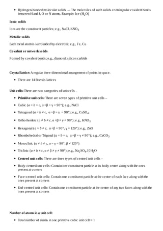 Hydrogen-bonded molecular solids → The molecules of such solids contain polar covalent bonds
between H and f, O or N atoms. Example: Ice (H2 O)
Ionic solids
Ions are the constituent particles; e.g., NaCl, KNO 3
Metallic solids
Each metal atom is surrounded by electrons; e.g., Fe, Cu
Covalent or network solids
Formed by covalent bonds; e.g., diamond, silicon carbide

Crystal lattice: A regular three-dimensional arrangement of points in space.
There are 14 Bravais lattices
Unit cells: There are two categories of unit cells –
Primitive unit cells: There are seven types of primitive unit cells –
Cubic (a = b = c, α =β = γ = 90°); e.g., NaCl
Tetragonal (a = b ≠ c, α =β = γ = 90°); e.g., CaSO 4
Orthorhombic (a ≠ b ≠ c, α =β = γ = 90°); e.g., KNO 3
Hexagonal (a = b ≠ c, α =β = 90°, γ = 120°); e.g., ZnO
Rhombohedral or Trigonal (a = b = c, α =β = γ ≠ 90°); e.g., CaCO 3
Monoclinic (a ≠ b ≠ c, α = γ = 90°, β ≠ 120°)
Triclinic (a ≠ b ≠ c, α ≠ β ≠ γ ≠ 90°); e.g., Na2 SO 4.10H2 O
Centred unit cells: There are three types of centred unit cells –
Body-centred unit cells: Contain one constituent particle at its body centre along with the ones
present at corners
Face-centred unit cells: Contain one constituent particle at the centre of each face along with the
ones present at corners
End-centred unit cells: Contain one constituent particle at the centre of any two faces along with the
ones present at corners

Number of atoms in a unit cell:
Total number of atoms in one primitive cubic unit cell = 1

 