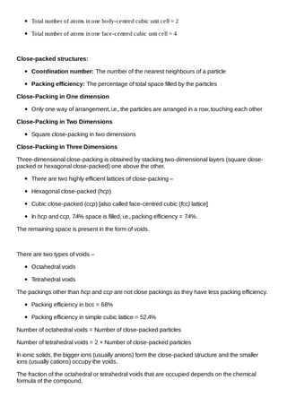 Total number of atoms in one body-centred cubic unit cell = 2
Total number of atoms in one face-centred cubic unit cell = 4

Close-packed structures:
Coordination number: The number of the nearest neighbours of a particle
Packing efficiency: The percentage of total space filled by the particles
Close-Packing in One dimension
Only one way of arrangement, i.e., the particles are arranged in a row, touching each other
Close-Packing in Two Dimensions
Square close-packing in two dimensions
Close-Packing in Three Dimensions
Three-dimensional close-packing is obtained by stacking two-dimensional layers (square closepacked or hexagonal close-packed) one above the other.
There are two highly efficient lattices of close-packing –
Hexagonal close-packed (hcp)
Cubic close-packed (ccp) [also called face-centred cubic (fcc) lattice]
In hcp and ccp, 74% space is filled, i.e., packing efficiency = 74%.
The remaining space is present in the form of voids.

There are two types of voids –
Octahedral voids
Tetrahedral voids
The packings other than hcp and ccp are not close packings as they have less packing efficiency.
Packing efficiency in bcc = 68%
Packing efficiency in simple cubic lattice = 52.4%
Number of octahedral voids = Number of close-packed particles
Number of tetrahedral voids = 2 × Number of close-packed particles
In ionic solids, the bigger ions (usually anions) form the close-packed structure and the smaller
ions (usually cations) occupy the voids.
The fraction of the octahedral or tetrahedral voids that are occupied depends on the chemical
formula of the compound.

 