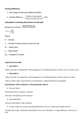 Packing Efficiency
Percentage of total space filled by particles
packing efficiency
Calculations involving dimensions of unit cells:
Density of a unit cell =

Where,
d → Density
z → Number of atoms present in one unit cell
M → Molar mass
a → Edge length
N A→ Avogadro’s number

Imperfections in solids:
Line defects
-These arise due to irregularities in the arrangement of constituent particles in entire rows of a lattice point
Point defects
-These arise due to irregularities in the arrangement of constituent particles around a point or an atom
-There are three types of point defects: Stoichiometric, Impurity and Non-stoichiometric
Stoichiometric defects (intrinsic or thermodynamic defects)
Vacancy defect
-Developed when a substance is heated
-Decreases the density of the substance
Interstitial defect
-Increases the density of the substance
In ionic solids, the vacancy and interstitial defects exist as Frenkel and Schottky defects.
-Frenkel defect (also called dislocation defect): It occurs when there is a large difference in the size of
ions.

 