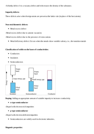 -Schottky defect: It is a vacancy defect and it decreases the density of the substance.
Impurity defects:
These defects arise when foreign atoms are present at the lattice site (in place of the host atoms).

Non-stoichiometric defects:
Metal excess defect
-Metal excess defect due to anionic vacancies
-Metal excess defect due to the presence of extra cations
Metal deficiency defect: Occurs when the metals show variable valency, i.e., the transition metals

Classification of solids on the bases of conductivities:
Conductors
Insulators
Semiconductors

Doping: Adding an appropriate amount of suitable impurity to increase conductivity
n-type semiconductor
-Doped with electron-rich impurities
p-type semiconductor
-Doped with electron-deficient impurities
Semiconductors are widely used in electronic industries.

Magnetic properties:

 