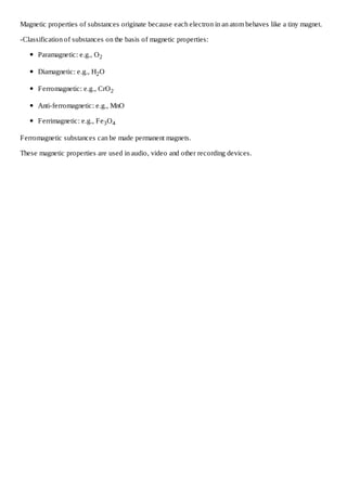 Magnetic properties of substances originate because each electron in an atom behaves like a tiny magnet.
-Classification of substances on the basis of magnetic properties:
Paramagnetic: e.g., O 2
Diamagnetic: e.g., H2 O
Ferromagnetic: e.g., CrO 2
Anti-ferromagnetic: e.g., MnO
Ferrimagnetic: e.g., Fe 3 O 4
Ferromagnetic substances can be made permanent magnets.
These magnetic properties are used in audio, video and other recording devices.

 