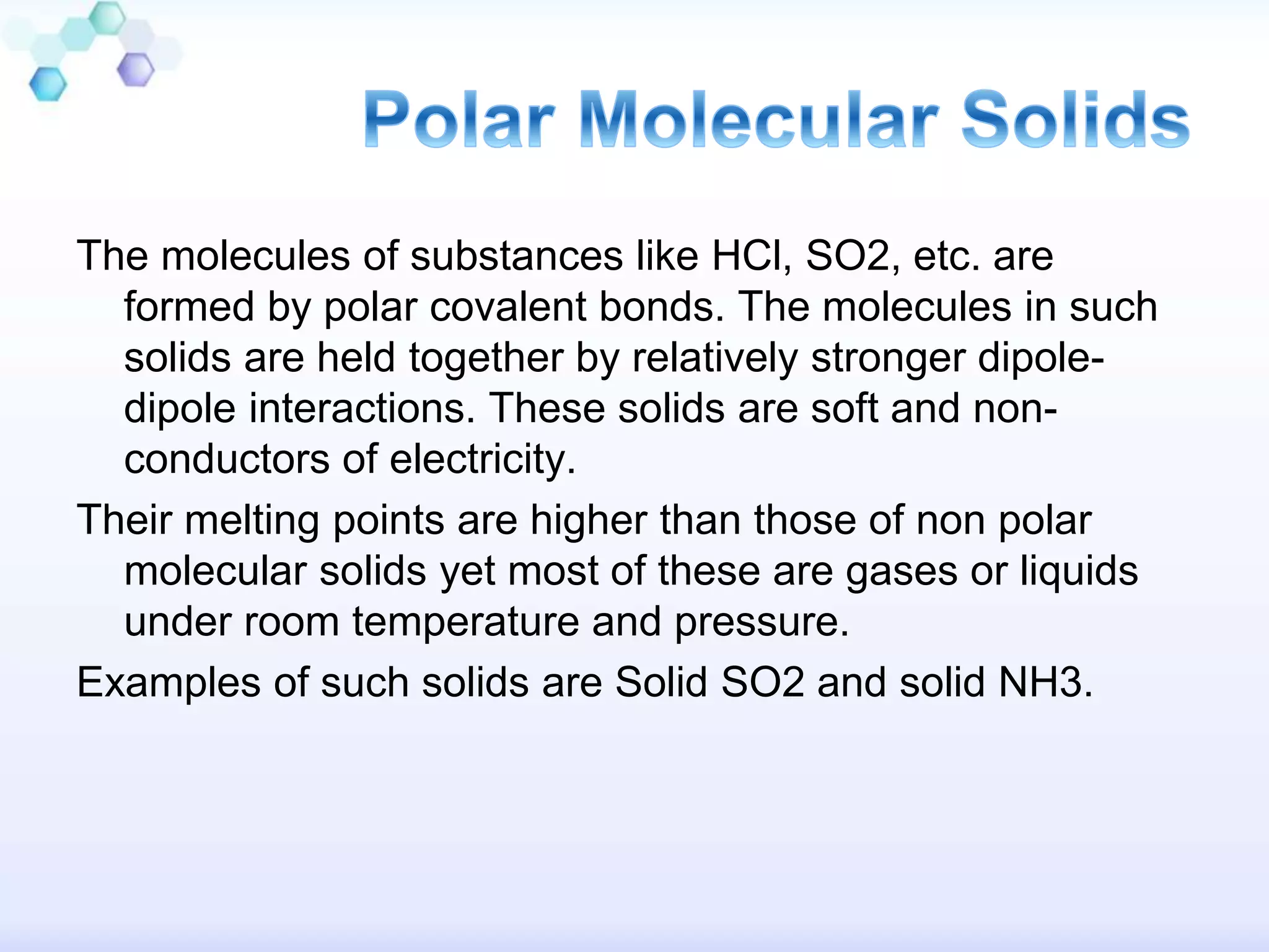 The molecules of substances like HCl, SO2, etc. are
formed by polar covalent bonds. The molecules in such
solids are held together by relatively stronger dipole-
dipole interactions. These solids are soft and non-
conductors of electricity.
Their melting points are higher than those of non polar
molecular solids yet most of these are gases or liquids
under room temperature and pressure.
Examples of such solids are Solid SO2 and solid NH3.
 