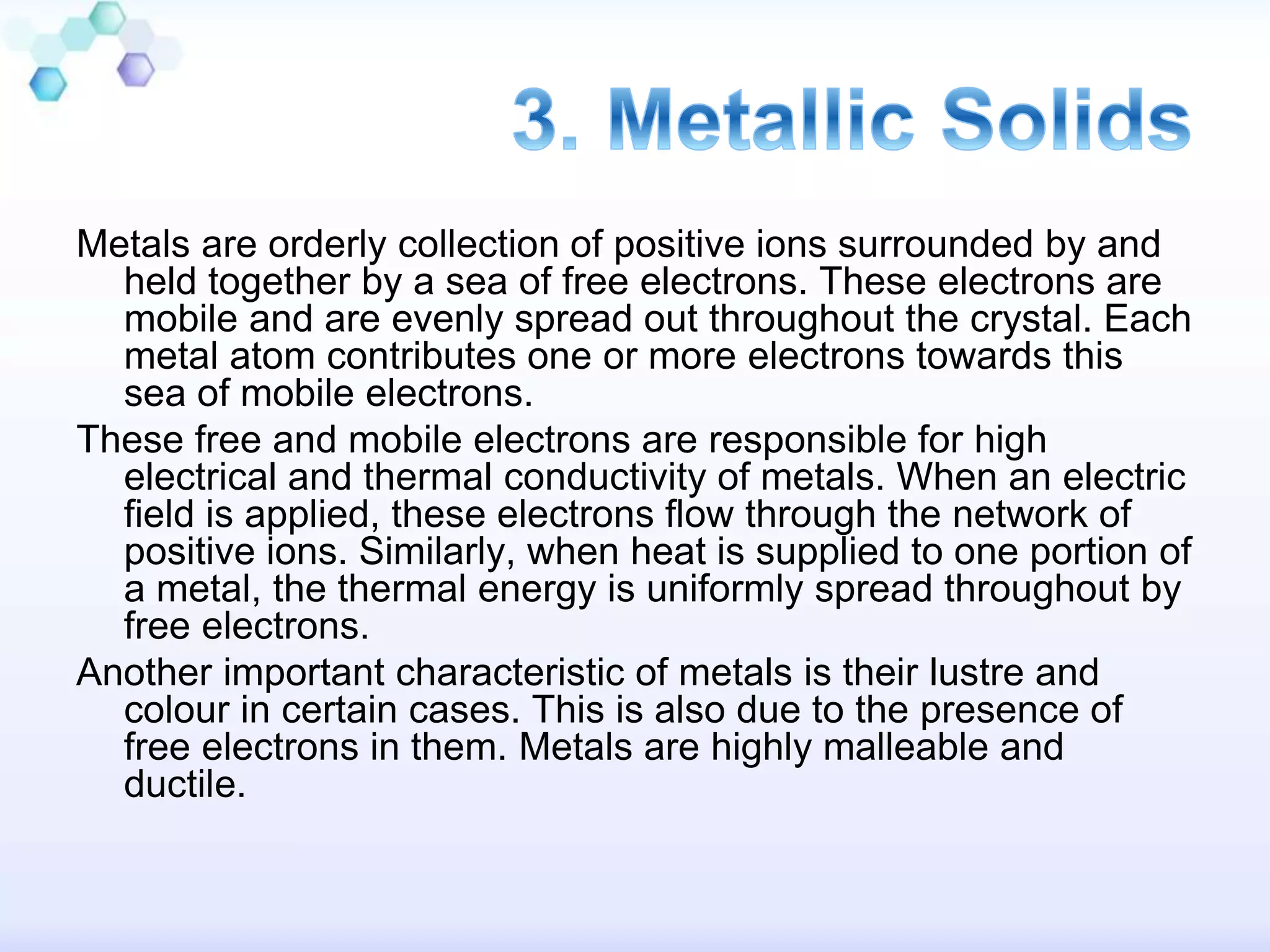 Metals are orderly collection of positive ions surrounded by and
held together by a sea of free electrons. These electrons are
mobile and are evenly spread out throughout the crystal. Each
metal atom contributes one or more electrons towards this
sea of mobile electrons.
These free and mobile electrons are responsible for high
electrical and thermal conductivity of metals. When an electric
field is applied, these electrons flow through the network of
positive ions. Similarly, when heat is supplied to one portion of
a metal, the thermal energy is uniformly spread throughout by
free electrons.
Another important characteristic of metals is their lustre and
colour in certain cases. This is also due to the presence of
free electrons in them. Metals are highly malleable and
ductile.
 