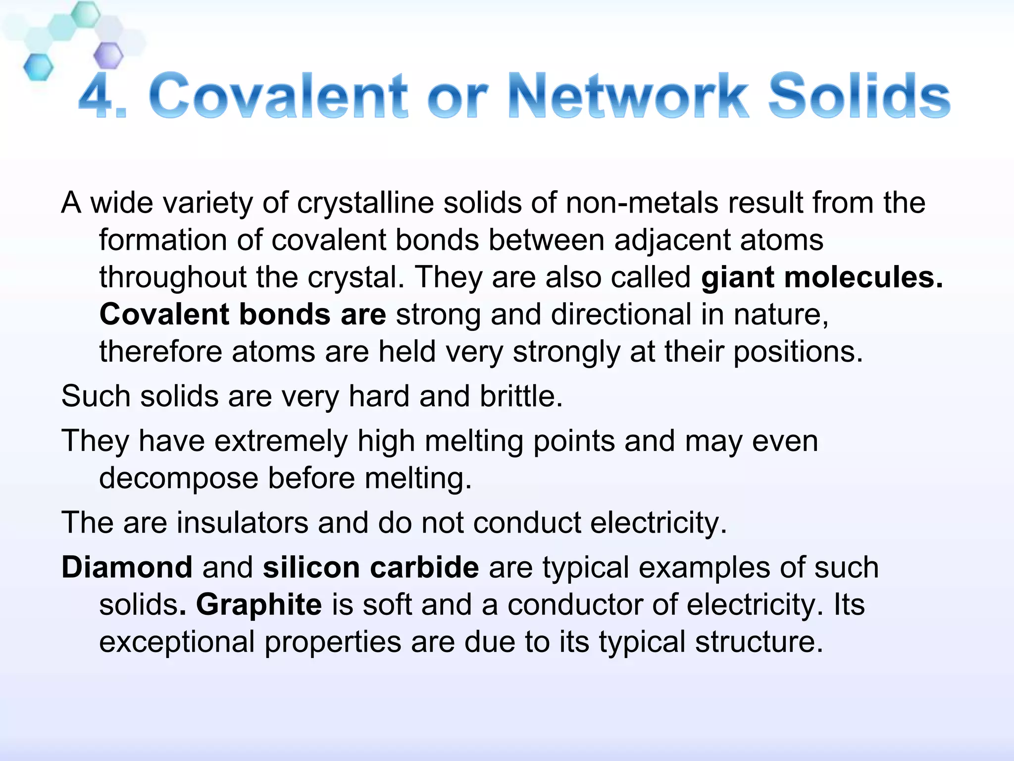 A wide variety of crystalline solids of non-metals result from the
formation of covalent bonds between adjacent atoms
throughout the crystal. They are also called giant molecules.
Covalent bonds are strong and directional in nature,
therefore atoms are held very strongly at their positions.
Such solids are very hard and brittle.
They have extremely high melting points and may even
decompose before melting.
The are insulators and do not conduct electricity.
Diamond and silicon carbide are typical examples of such
solids. Graphite is soft and a conductor of electricity. Its
exceptional properties are due to its typical structure.
 