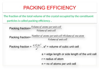 PACKING EFFICIENCY
The fraction of the total volume of the crystal occupied by the constituent
particles is called packing efficiency .
The fraction of the total volume of the crystal occupied by the constituent p
is called packing fraction or efficiency.
The packing fraction of the unit cell is same with that of crystal.
Packing fraction=
Volumeof atoms per unit cell
Volumeof unit cell
Packing fraction=
Number of atoms per unit cell Volumeof oneatom
Volumeof unit cell

Packing fraction =
3
4
3
3
n r
a


, a3
= volume of cubic unit cell
a = edge length or side length of the unit cell
r = radius of atom
n = no of atoms per unit cell
 