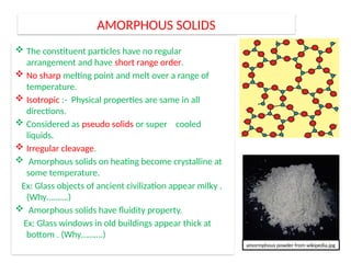 AMORPHOUS SOLIDS
 The constituent particles have no regular
arrangement and have short range order.
 No sharp melting point and melt over a range of
temperature.
 Isotropic :- Physical properties are same in all
directions.
 Considered as pseudo solids or super cooled
liquids.
 Irregular cleavage.
 Amorphous solids on heating become crystalline at
some temperature.
Ex: Glass objects of ancient civilization appear milky .
(Why……….)
 Amorphous solids have fluidity property.
Ex: Glass windows in old buildings appear thick at
bottom . (Why……….)
amormphous powder from wikipedia.jpg
 