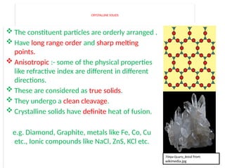 CRYSTALLINE SOLIDS
 The constituent particles are orderly arranged .
 Have long range order and sharp melting
points.
 Anisotropic :- some of the physical properties
like refractive index are different in different
directions.
 These are considered as true solids.
 They undergo a clean cleavage.
 Crystalline solids have definite heat of fusion.
e.g. Diamond, Graphite, metals like Fe, Co, Cu
etc., Ionic compounds like NaCl, ZnS, KCl etc.
704px-Quartz_Brésil from
wikimedia.jpg
 