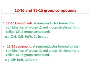 12-16 and 13-15 group compounds
• 12-16 Compounds: A semiconductor formed by
combination of group-12 and group-16 elements is
called 12-16 group compounds.
e.g: ZnS, CdS, HgTe, CdSe etc .
• 13-15 compound: A semiconductor formed by the
combination of group-13 and group-15 elements is
called 13-15 group compound.
e.g. AlP, Insb, GaAs etc.
 