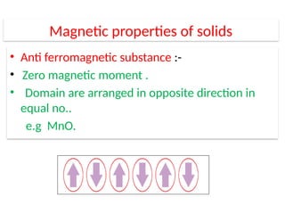 Magnetic properties of solids
• Anti ferromagnetic substance :-
• Zero magnetic moment .
• Domain are arranged in opposite direction in
equal no..
e.g MnO.
 