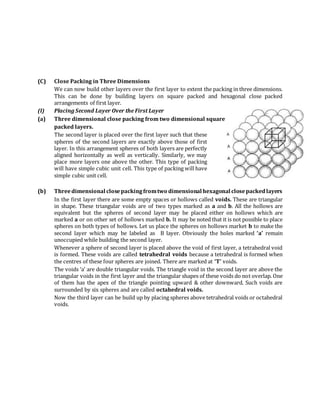 (C) Close Packing in Three Dimensions
We can now build other layers over the first layer to extent the packing in three dimensions.
This can be done by building layers on square packed and hexagonal close packed
arrangements of first layer.
(I) Placing Second Layer Over the First Layer
(a) Three dimensional close packing from two dimensional square
packed layers.
The second layer is placed over the first layer such that these
spheres of the second layers are exactly above those of first
layer. In this arrangement spheres of both layers are perfectly
aligned horizontally as well as vertically. Similarly, we may
place more layers one above the other. This type of packing
will have simple cubic unit cell. This type of packing will have
simple cubic unit cell.
(b) Threedimensional closepackingfromtwo dimensional hexagonal closepackedlayers
In the first layer there are some empty spaces or hollows called voids. These are triangular
in shape. These triangular voids are of two types marked as a and b. All the hollows are
equivalent but the spheres of second layer may be placed either on hollows which are
marked a or on other set of hollows marked b. It may be noted that it is not possible to place
spheres on both types of hollows. Let us place the spheres on hollows market b to make the
second layer which may be labeled as B layer. Obviously the holes marked ‘a’ remain
unoccupied while building the second layer.
Whenever a sphere of second layer is placed above the void of first layer, a tetrahedral void
is formed. These voids are called tetrahedral voids because a tetrahedral is formed when
the centres of these four spheres are joined. There are marked at ‘T’ voids.
The voids ‘a’ are double triangular voids. The triangle void in the second layer are above the
triangular voids in the first layer and the triangular shapes of these voids do not overlap. One
of them has the apex of the triangle pointing upward & other downward. Such voids are
surrounded by six spheres and are called octahedral voids.
Now the third layer can be build up by placing spheres above tetrahedral voids or octahedral
voids.
 