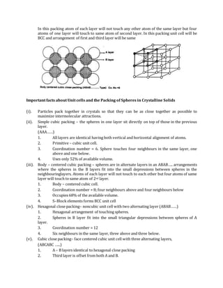 In this packing atom of each layer will not touch any other atom of the same layer but four
atoms of one layer will touch to same atom of second layer. In this packing unit cell will be
BCC and arrangement of first and third layer will be same
Important facts about Unit cells and the Packing of Spheres in Crystalline Solids
(i). Particles pack together in crystals so that they can be as close together as possible to
maximize intermolecular attractions.
(ii). Simple cubic packing – the spheres in one layer sit directly on top of those in the previous
layer.
(AAA……)
1. All layers are identical having both vertical and horizontal alignment of atoms.
2. Primitive – cubic unit cell.
3. Coordination number = 6. Sphere touches four neighbours in the same layer, one
above and one below.
4. Uses only 52% of available volume.
(iii). Body – centered cubic packing – spheres are in alternate layers in an ABAB….. arrangements
where the spheres in the B layers fit into the small depressions between spheres in the
neighbouringlayers. Atoms of each layer will not touch to each other but four atoms of same
layer will touch to same atom of 2nd layer.
1. Body – centered cubic cell.
2. Coordination number = 8; four neighbours above and four neighbours below
3. Occupies 68% of the available volume.
4. S–Block elements forms BCC unit cell
(iv). Hexagonal close packing– noncubic unit cell with two alternating layer (ABAB……)
1. Hexagonal arrangement of touching spheres.
2. Spheres in B layer fit into the small triangular depressions between spheres of A
layer.
3. Coordination number = 12
4. Six neighbours in the same layer, three above and three below.
(v). Cubic close packing– face centered cubic unit cell with three alternating layers,
(ABCABC …...)
1. A – B layers identical to hexagonal close packing
2. Third layer is offset from both A and B.
 