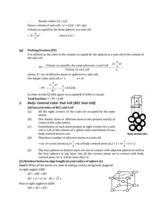  Atomic radius (r) = a/2
Hence, volume of unit cell = a3 = (2r)3 = 8r3 and
volume occupied by the these spheres in a unit cell
= .1isZwherer
3
4
Z 3

(g) Packing fraction (PF)
It is defined as the ratio of the volume occupied by the spheres in a unit cell to the volume of
the unit cell.
3
3
a
r
3
4
Z
cellunitofVolume
CellunitainspheressamethebyoccupiedVolume
PF


where, Z = no. of effective atoms or spheres in a unit cell;
For simple cubic unit cell z = 1 a = 2r
PF 3
3
r8
r
3
4
1 

6

 = 0.5236
In other words 52.36% space is occupied & 47.64% is vacant.
Void fraction: 1 – PF = 0.48
2. Body–Centred Cubic Unit Cell (BCC Unit Cell)
(i)Characteristics of BCC unit Cell
(a) All the eight corners of the cube are occupied by the same
atoms.
(b) One similar atom or different atom is also present exactly at
centre of the cubic lattice.
(c) Contribution of each atom present at eight corners for a unit
cell is 1/8 of the volume of a sphere and contribution of one
body centred atom is one.
(d) Therefore, number of effective atoms in a unit cell.
= no. of corner atoms (nc)×
8
1
+no of body centred atom (nb) × 1 = 211
8
1
8 
(e) The four spheres in bottom layer are not in contact with adjacent spheres as well as
the four spheres in top layer, but all the corners atoms are in contact with body
centred atom, So ‘a’ will be more than 2r
(ii) Relation between edge length (a) and radius of sphere (r)
Case I: When all the atoms are same & making contact along body diagonal.
In right angled ABC
AC2 = AB2 + BC2
AC2 = a2 + a2 or AC = a2
Now in right angled in ADC
AD2 = AC2 + DC2
 
