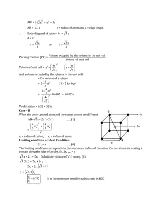 AD2 =   222
a3aa2 
AD = a.3 r = radius of atom and a = edge length
 Body diagonal of cube = a3r4 
d = 2r

2
a3
dor
4
a3
r 
Packing fraction (PF) =
cellunitofVolume
cellunittheinspheresthebyoccupiedVolume
Volume of unit cell = 












3
r4
a
3
r4
a
3
3
And volume occupied by the spheres in the unit cell
= Z × volume of a sphere
= ]bccfor2Z[r
3
4
2 3

= %02.686802.0
3
r4
r
3
4
2
3
3








Void fraction = 0.32 = 32%
Case – II
When the body centred atom and the corner atoms are different
)r2r2(a3AB 
 …… (1)
= 3
3
a
3
c
a
r
3
4
r
3
4













rc = radius of cation, ra = radius of anion
Limiting condition or Ideal Condition:
2ra = a …… (ii)
The limiting condition corresponds to the maximum radius of the anion. Corner atoms are making a
contact along the edge of a cube. So, 2ra max = a
3 a = 2rc + 2ra Substitute volume of ‘a’ from eq. (ii)
3 (2ra) = 2rc + 2r a
2rc = 2ra  13 
 ac r13r 
732.0
r
r
a
c
 It is the minimum possible radius ratio in BCC
 