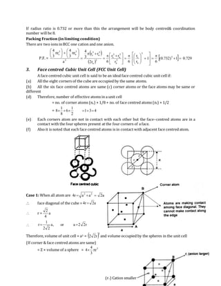 (r+) Cation smaller
If radius ratio is 0.732 or more than this the arrangement will be body centred& coordination
number will be 8.
Packing Fraction (in limiting condition)
There are two ions in BCC one cation and one anion.
P.F. =
 
 
  729.01)732.0(
6
1
r
r
6r
rr
6r2
rr
3
4
a
r
3
4
r
3
4
3
3
a
c
3
a
3
a
3
c
3
a
3
a
3
c
3
3
a
3
c






















 
















3. Face centred Cubic Unit Cell (FCC Unit Cell)
A face centred cubic unit cell is said to be an ideal face centred cubic unit cell if:
(a) All the eight corners of the cube are occupied by the same atoms.
(b) All the six face centred atoms are same (c) corner atoms or the face atoms may be same or
different
(d) Therefore, number of effective atoms in a unit cell
= no. of corner atoms (nc) × 1/8 + no. of face centred atoms (nf) × 1/2
= 431
2
1
6
8
1
8 
(e) Each corners atom are not in contact with each other but the face–centred atoms are in a
contact with the four spheres present at the four corners of a face.
(f) Also it is noted that each face centred atoms is in contact with adjacent face centred atom.
Case 1: When all atom are a2aar4 22

 face diagonal of the cube = a2r4 
 r = a
4
2
 r22aor,a
22
1
r 
Therefore, volume of unit cell = a3 =  3
r22 and volume occupied by the spheres in the unit cell
(If corner & face centred atoms are same)
= Z × volume of a sphere = 3
r
3
4
4 
 