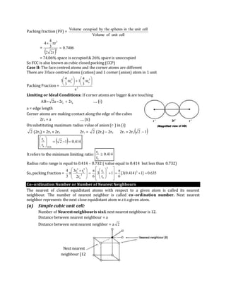 Next nearest
neighbour [12]
Packing fraction (PF) =
cellunitofVolume
cellunittheinspheresthebyoccupiedVolume
=
 
7406.0
r22
r
3
4
4
3
3


= 74.06% space is occupied & 26% space is unoccupied
So FCC is also known as cubic closed packing (CCP)
Case II: The face centred atoms and the corner atoms are different
There are 3 face centred atoms (cation) and 1 corner (anion) atom in 1 unit
Packing Fraction = 3
3
a
3
c
a
r
3
4
1r
3
4
3 












Limiting or Ideal Conditions: If corner atoms are bigger & are touching
ac r2r2a2AB  …. (i)
a = edge length
Corner atoms are making contact along the edge of the cubes
2ra = a …. (ii)
On substituting maximum radius value of anion (r–) in (i)
2 (2ra) = 2rc + 2ra 2rc = 2 (2ra) – 2ra 2rc = 2ra  12 
  414.012
r
r
mina
c






It refers to the minimum limiting ratio: 414.0
r
r
a
c

Radius ratio range is equal to 0.414 – 0.732 ( value equal to 0.414 but less than 0.732)
So, packing fraction = 635.0]1)414.0(3[
6
1
r
r
3
6r2
rr3
3
4 3
3
a
c
3
a
3
c
3
c
























 

Co–ordination Number or Number of Nearest Neighbours
The nearest of closest equidistant atoms with respect to a given atom is called its nearest
neighbour. The number of nearest neighbor is called co–ordination number. Next nearest
neighbor represents the next close equidistant atom w.r.t a given atom.
(a) Simple cubic unit cell:
Number of Nearest neighbouris six& next nearest neighbour is 12.
Distance between nearest neighbour = a
Distance between next nearest neighbor = a 2
 