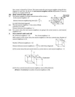One corner is shared by 12 faces. The atoms meets the next nearest neighbor along the face
diagonal of each face. So the no. of next nearest neighbor will be 12(Number of atom in
each xy; yz; zx plane will be 4]
(b) Body centred Cubic unit cell
(i) The nearest neighbor for Body centred atom will be corner atom.
So the nearest neighbor = 8
distance between neighbouring atom (d) = .a
2
3
(i.e. half of the body diagonal)
(ii) The next nearest neighbour = 6 [i.e. atom of Body
centred of six cube]
Distance between next neighbour = a
(iii) For corner atom, the next nearest neighbour are going to be corner atoms i.e., next nearest
neighbour is 6.
3. Face centred cubic unit cell
No. of Nearest neighbour = 12; No. of next neighbour = 6
With respect to the corner atom, the nearest neighbour is the face centred atom. Number of
nearest neighbours is 12.
Number of Nearest neighbours = 12
Distance between nearest neighbours =
2
a2
(i.e. half of face diagonal)
(i) For corner atom, the next nearest atom is a corner atom i.e. next nearest neighbour = 6
(ii) For face centred atom (A) nearest neighbour atom will be (B) & (C)
(8 faces + 4 corners). So number of nearest neighbour is 12.
 