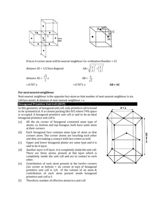 8 faces 4 corner atom will be nearest neighbour Co–ordination Number = 12
distance AC = 1/2 face diagonal
22
2
a
2
a
AB 












distance AC = a
2
2
AB =
2
a
= 0.707 a = 0.7071 a AB = AC
For next nearest neighbour
Next nearest neighbour is the opposite face atom so that number of next nearest neighbour is six.
(all face atom). & distance of next nearest neighbour = a
Hexagonal Primitive Unit Cell (HCP)
In this geometry of hexagonal unit cell, only primitive cell is found
to be symmetrical. It is closest packing like FCC where 74% space
is occupied. A hexagonal primitive unit cell is said to be an ideal
hexagonal primitive unit cell is
(a) All the six corner of hexagonal contained same type of
atoms. i.e, bottom and top hexagon, both have same atom
at their corners
(b) Each hexagonal face contains same type of atom as that
corners atom. The corner atoms are touching each other
and they are making a contact with face centre as well.
(c) Upper and lower hexagonal planes are same type and it is
said to be A layer.
(d) Another layer is B layer, it is completely inside the unit cell.
There are three atoms, present at this layer which is
completely inside the unit cell and are in contact to each
other.
(e) Contribution of each atom present at the twelve corners
(six corner at bottom + six corner at top) of hexagonal
primitive unit cell is 1/6 of the volume of an atom &
contribution of each atom present inside hexagonal
primitive unit cell is 1.
(f) Therefore, number of effective atoms in a unit cell
 