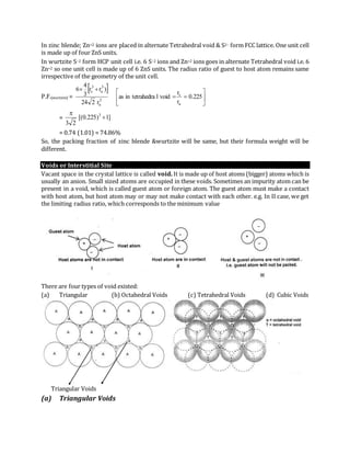 In zinc blende; Zn+2 ions are placed in alternate Tetrahedral void & S2– form FCC lattice. One unit cell
is made up of four ZnS units.
In wurtzite S–2 form HCP unit cell i.e. 6 S–2 ions and Zn+2 ions goes in alternate Tetrahedral void i.e. 6
Zn+2 so one unit cell is made up of 6 ZnS units. The radius ratio of guest to host atom remains same
irrespective of the geometry of the unit cell.
P.F.(wurtzite) =
 








225.0
r
r
voidltetrahedrainas
r224
)rr
3
4
6
a
c
3
a
3
a
3
c
= ]1)225.0[(
23
3


= 0.74 (1.01) = 74.86%
So, the packing fraction of zinc blende &wurtzite will be same, but their formula weight will be
different.
Voids or Interstitial Site
Vacant space in the crystal lattice is called void. It is made up of host atoms (bigger) atoms which is
usually an anion. Small sized atoms are occupied in these voids. Sometimes an impurity atom can be
present in a void, which is called guest atom or foreign atom. The guest atom must make a contact
with host atom, but host atom may or may not make contact with each other. e.g. In II case, we get
the limiting radius ratio, which corresponds to the minimum value
There are four types of void existed:
(a) Triangular (b) Octahedral Voids (c) Tetrahedral Voids (d) Cubic Voids
Triangular Voids
(a) Triangular Voids
 