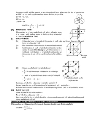 Triangular voids will be present in two dimensional layer where the Co. No. of guest atom
will be 3 as it is made up of three host atoms. Radius ratio will be
JK = KL = JL = 2ra
KM = rc + ra
MKN = 300
cos 300 = 155.0
r
r
rr
r
a
c
ac
a


(b) Octahedral Voids
The position in a close–packed unit cell where a foreign atom
is in contact with six host atoms in the form of an octahedral
is called an Octahedral Void.
(i) In FCC Unit Cell:
(a) Octahedral void is formed at the centre of each edge and hence there are 12 such
types of octahedral void.
(b) One octahedral void is located at the centre of unit cell.
(c) Contribution of each octahedral void existed at the
centre of each of the 12 edge is 1/4 of the volume of a
void and contribution of octahedral void existed at
the centre of unit cell is exactly volume of a void i.e.,
1.
(d) Hence, no. of effective octahedral void
= 
4
1
no. of octahedral void existed at each edge
+ 1 × no. of octahedral void at the centre of unit cell
=
4
1
× 12 + 1 × = 3 + 1 = 4
Hence, no. of effective octahedral void in fcc unit cell = 4
But we have also, no. of effective atoms (as host atoms) in fcc unit cell = 4
Number of octahedral void = Number of effective foreign atoms = No. of effective host atoms
(ii) In HCP Unit Cell:
Since, no. of effective host atoms = 6
No. of effective octahedral void = 6
Hence, no. of effective octahedral void in a face centred cubic unit cell is 4 and in a Hexagonal
close–packed unit cell is 6.
Radius Ratio for the octahedral void under ideal condition.
When anions are bigger & are in contact. Cross section through Octahedral site:
Cos FAE = )Base(
)hypotenus(
AF
AE
Foreign
atom
12 Octahedral Voids at the
edge centres
 