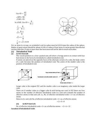 Cos 45o =
AF
AE
AFB = 90o
FAB = 45o
In  FAE: Cos 45o =
rR
R

rR
R
2
1


R
rR
2


R
r
12 
414.021
R
r

For an atom to occupy an octahedral void its radius must be 0.414 times the radius of the sphere.
Radius of guest atoms should be atleast 41.4% of radius of host atom. It can be greater than this but
not less than this. If ratio is more than this host atom will not be able to touch each other.
(c) Tetrahedral Void
(i) In FCC Unit Cell:
The vacant position in a close–packed unit cell where a foreign atom is in contact with four
host atoms in the form of a tetrahedral is called tetrahedral void.
If atoms are placed on the opposite faces at the alternate corners of a cube, the body centre
of a cube becomes the position of tetrahedral void. The centre of the smaller cube is the
position of tetrahedral void.
Lerger cube is the original FCC and the smaller cube is an imaginary cube inside the larger
cube.
There are 8 smaller cubes in a bigger cube & each having one void. In FCC there are four
atoms so the number of effective tetrahedral voids in a unit cell is double the number of
effective atoms in that unit cell. i.e., No. of effective tetrahedral voids = 2 × no. of effective
atoms
Hence in fcc unit cell, No. of effective tetrahedral voids = 2 × no. of effective atoms
= 2 × 4 = 8
(ii) In HCP Unit Cell:
No. of effective tetrahedral voids = 2 × no. of effective atoms = 2 × 6 = 12
Location of tetrahedral voids
 