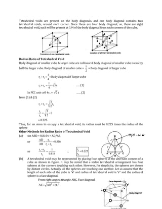 Tetrahedral voids are present on the body diagonals, and one body diagonal contains two
tetrahedral voids, around each corner. Since there are four body diagonal, so, there are eight
tetrahedral void, each will be present at 1/4 of the body diagonal from each corners of the cube.
Radius Ratio of Tetrahedral Void
Body diagonal of smaller cube & larger cube are collinear & body diagonal of smaller cube is exactly
half the larger cube. Body diagonal of smaller cube =
2
1
× Body diagonal of larger cube
cubeerarglofdiagonalBody
4
1
rr ac 
a3
4
1
rr ac  ….. (1)
In FCC unit cell 4ra = a2 …… (2)
from (1) & (2)
aac r
2
3
rr 
1
2
3
r
r
a
c

= 0.225
Thus, for an atom to occupy a tetrahedral void, its radius must be 0.225 times the radius of the
sphere
Other Methods for Radius Ratio of Tetrahedral Void
(a) sin ABD = 0.8164 = AD/AB
or 816.0
rr
r
AB
AD
ac
a



or
816.0
1
r
rr
a
ac


 225.0
r
r
a
c

(b) A tetrahedral void may be represented by placing four spheres at the alternate corners of a
cube as shown in figure. It may be noted that a stable tetrahedral arrangement has four
spheres at the corners touching each other. However, for simplicity, the spheres are shown
by distant circles. Actually all the spheres are touching one another. Let us assume that the
length of each side of the cube is ‘a’ and radius of tetrahedral void is ‘r’ and the radius of
sphere is a face diagonal.
From right angled triangle ABC, Face diagonal
22
BCABAC 
 