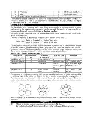 3. Octahedral 6 0.414 to less than 0.732
4. Cube 8 0.732 to less than 1
5. Closest packing of atoms of equal size 12 1
The number of nearest neighbours for only atom, molecule or ion in a space lattice is called the co–
ordination number. If an atom or ion is occupied in tetrahedral hole its Co. No. will be 4 and if goes
to octahedral holes its Co. No. will be 6.
Radius Ratio Rules
For the stability of an compound, each cation should be surrounded by maximum number of anions
and vice versa (for maximum electrostatic forces of attraction). The number of oppositely charged
ions surroundings each ions is called its co–ordination number.
Since ionic bond is non–directional, the arrangement of ions within the ionic crystal is determined
by the sizes of the ions.
The ratio of the radius of the cation to that of the anion is called radius ratio, i.e.
atomhostofRadius
atomquestofRadius
)r(aniontheofRadius
)r(cationtheofRadius
RatioRadius
a
c

The guest atom must make a contact with host atom but host atom may or may not make contact.
Evidently, greater is the radius ratio, the larger is the size of the cation and hence greater is its co–
ordination number. The relationships between the radius ratio and the co–ordination number and
the structural arrangement are called radius ratio rules, and are given in Table.
Radius ratio rules for AB type structures
Radius Ratio Co–ordination
no
Structural
arrangement
Structure type Examples
=0.155 but < 0.225 3 Planar triangular – B2O3
=0.225 but <0.414 4 Tetrahedral Sphalerite, ZnS CuCl, CuBr, Cul, BaS
=0.414 but < 0.732 6 Octahedral Sodium
chloride (Rock
salt)
HgS, NaBr, KBr, MgO,
MnO, CaO, CaS
=0.732 but <1.0 8 Body–centred
cubic
Caseium
chloride
Csl, CsBr, TlBr,
NH4Br
The increase in coordination number with increase in radius ratio can be easily understood by
considering a particular cation (so that its size i.e. r+ remains constant) and arranging anions of
decreasing size around it (so that r– decreases and hence r+/r– increases). We observe that as the
radius ratio increases, the number of anions touching the cation increases i.e. coordination number
increases
Illustrating effect of radius ratio on co–ordination number. As rc/ra increases, coordination number
increases
Assignment – II
Q.1 The co–ordination number of ccp structure for metals is 12, since
(a) each atom touches 4 others in same layer, 3 in layer above and 3 in layer below
 