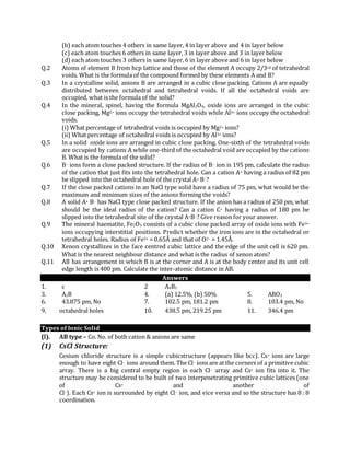 (b) each atom touches 4 others in same layer, 4 in layer above and 4 in layer below
(c) each atom touches 6 others in same layer, 3 in layer above and 3 in layer below
(d) each atom touches 3 others in same layer, 6 in layer above and 6 in layer below
Q.2 Atoms of element B from hcp lattice and those of the element A occupy 2/3rd of tetrahedral
voids. What is the formula of the compound formed by these elements A and B?
Q.3 In a crystalline solid, anions B are arranged in a cubic close packing. Cations A are equally
distributed between octahedral and tetrahedral voids. If all the octahedral voids are
occupied, what is the formula of the solid?
Q.4 In the mineral, spinel, having the formula MgAl2O4, oxide ions are arranged in the cubic
close packing, Mg2+ ions occupy the tetrahedral voids while Al3+ ions occupy the octahedral
voids.
(i) What percentage of tetrahedral voids is occupied by Mg2+ ions?
(ii) What percentage of octahedral voids is occupied by Al3+ ions?
Q.5 In a solid oxide ions are arranged in cubic close packing. One-sixth of the tetrahedral voids
are occupied by cations A while one-third of the octahedral void are occupied by the cations
B. What is the formula of the solid?
Q.6 B– ions form a close packed structure. If the radius of B– ion is 195 pm, calculate the radius
of the cation that just fits into the tetrahedral hole. Can a cation A+ having a radius of 82 pm
be slipped into the octahedral hole of the crystal A+ B–?
Q.7 If the close packed cations in an NaCl type solid have a radius of 75 pm, what would be the
maximum and minimum sizes of the anions forming the voids?
Q.8 A solid A+ B– has NaCl type close packed structure. If the anion has a radius of 250 pm, what
should be the ideal radius of the cation? Can a cation C+ having a radius of 180 pm be
slipped into the tetrahedral site of the crystal A+B–? Give reason for your answer.
Q.9 The mineral haematite, Fe2O3 consists of a cubic close packed array of oxide ions with Fe3+
ions occupying interstitial positions. Predict whether the iron ions are in the octahedral or
tetrahedral holes. Radius of Fe3+ = 0.65Å and that of O2– = 1.45Å.
Q.10 Xenon crystallizes in the face centred cubic lattice and the edge of the unit cell is 620 pm.
What is the nearest neighbour distance and what is the radius of xenon atom?
Q.11 AB has arrangement in which B is at the corner and A is at the body center and its unit cell
edge length is 400 pm. Calculate the inter-atomic distance in AB.
Answers
1. c 2 A4B3
3. A2B 4. (a) 12.5%, (b) 50% 5. ABO3
6. 43.875 pm, No 7. 102.5 pm, 181.2 pm 8. 103.4 pm, No
9. octahedral holes 10. 438.5 pm, 219.25 pm 11. 346.4 pm
Types of Ionic Solid
(l). AB type – Co. No. of both cation & anions are same
(1) CsCl Structure:
Cesium chloride structure is a simple cubicstructure (appears like bcc). Cs+ ions are large
enough to have eight Cl– ions around them. The Cl– ions are at the corners of a primitive cubic
array. There is a big central empty region in each Cl– array and Cs+ ion fits into it. The
structure may be considered to be built of two interpenetrating primitive cubic lattices (one
of Cs+ and another of
Cl–). Each Cs+ ion is surrounded by eight Cl– ion, and vice versa and so the structure has 8 : 8
coordination.
 