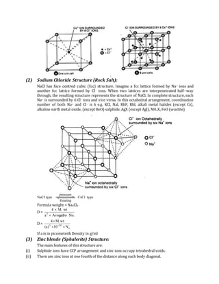 (2) Sodium Chloride Structure (Rock Salt):
NaCl has face centred cubic (fcc) structure. Imagine a fcc lattice formed by Na+ ions and
another fcc lattice formed by Cl– ions. When two lattices are interpenetrated half–way
through, the resulting structure represents the structure of NaCl. In complete structure, each
Na+ is surrounded by 6 Cl– ions and vice versa. In this octahedral arrangement, coordination
number of both Na+ and Cl– is 6 e.g. KCl, Nal, RbF, Rbl, alkali metal halides (except Cs),
alkaline earth metal oxide, (except BeO) sulphide, AgX (except Agl), NH4X, FeO (wustite)
pressure
Heating
NaCl type CsCl type
Formula weight = Na4Cl4
D =
.NoAvogadroa
wt.M4
3


D =
o
303
N10)a(
wt.M4



If a is in picometer& Density in g/ml
(3) Zinc blende (Sphalerite) Structure:
The main features of this structure are:
(i) Sulphide ions have CCP arrangement and zinc ions occupy tetrahedral voids.
(ii) There are zinc ions at one fourth of the distance along each body diagonal.
 