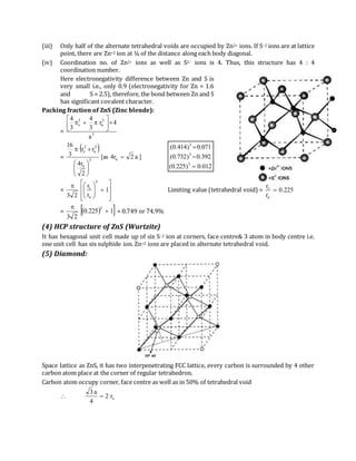 (iii) Only half of the alternate tetrahedral voids are occupied by Zn2+ ions. If S–2 ions are at lattice
point, there are Zn+2 ion at ¼ of the distance along each body diagonal.
(iv) Coordination no. of Zn2+ ions as well as S2– ions is 4. Thus, this structure has 4 : 4
coordination number.
Here electronegativity difference between Zn and S is
very small i.e., only 0.9 (electronegativity for Zn = 1.6
and S = 2.5), therefore, the bond between Zn and S
has significant covalent character.
Packing fraction of ZnS (Zinc blende):
= 3
3
a
3
c
a
4r
3
4
3
4







=
 
.]a2r4as[
2
r4
rr
3
16
a3
a
3
a
3
c








012.0)225.0(
392.0)732.0(
071.0)414.0(
3
3
3



=














1
r
r
23
3
a
c
Limiting value (tetrahedral void) = 225.0
r
r
a
c

=   1225.0
23
3


= 0.749 or 74.9%
(4) HCP structure of ZnS (Wurtzite)
It has hexagonal unit cell made up of six S–2 ion at corners, face centre& 3 atom in body centre i.e.
one unit cell has six sulphide ion. Zn+2 ions are placed in alternate tetrahedral void.
(5) Diamond:
Space lattice as ZnS, it has two interpenetrating FCC lattice, every carbon is surrounded by 4 other
carbon atom place at the corner of regular tetrahedron.
Carbon atom occupy corner, face centre as well as in 50% of tetrahedral void
 cr2
4
a3

 