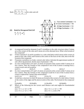 Rank = b
efC
n
4
n
2
n
8
n
 for cubic unit cell
(2) Rank for Hexagonal Unit Cell
4
n
&
3
n
;
2
n
;
6
n eefC
Assignment – I
Q.1 A compound formed by elements X and Y crystallizes in the cubic structure where Y atoms
are at the corners of the cube and X atoms are at the alternate faces. What is the formula of
the compound?
Q.2 If three elements P, Q and R crystallize in a cubic solid lattice with P atoms at the corners, Q
atoms at the cube centre and R atoms at the centre of the faces of the cube, then write the
formula of the compound.
Q.3 Potassium crystallizes in a body–centred cubic lattice. Calculate the approximate number of
unit cells in 2g potassium. Atomic mass of potassium  39u.
Q.4 In a face centred lattice of X and Y, X atoms are present at the corners while Y atoms are at
face centres. Then the formula of the compound if one of the X atoms is missing from a
corner in each unit cell would be:
(a) X7Y24 (b) X24Y7 (c) XY24 (d) X24Y
Q.5 In a face centred lattice of X and Y, X atoms are present at the corners while Y atoms are at
face centres. Then the formula of the compound would be if one of the X atoms from a
corner is replaced by Z atoms (also monovalent)?
(a) X7Y24Z2 (b) X7Y24Z (c) X24Y7Z (d) XY24Z
Q.6 A solid has a structure in which W atoms are located at the corners of a cubic lattice. O atom
at the centre of the edges and Na atom at centre of the cubic. The formula for the compound
is
(a) NaWO2 (b) NaWO3 (c) Na2WO3 (d) NaWO4
Q.7 Which of the following are the correct axial distance and axial angles for rhombohedral
system?
(a) a = b = c,  =  =  90o (b) a = b  c,  =  =  = 90o
(c) a  b  c,  =  =  = 90o (d) a  b  c, 90o
Answers
1. XY 2. PQR3 3. 1.54 × 1022 4. a
 