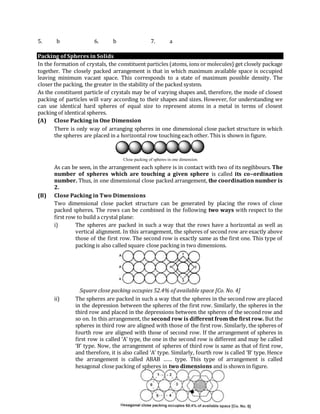 5. b 6. b 7. a
Packing of Spheres in Solids
In the formation of crystals, the constituent particles (atoms, ions or molecules) get closely package
together. The closely packed arrangement is that in which maximum available space is occupied
leaving minimum vacant space. This corresponds to a state of maximum possible density. The
closer the packing, the greater in the stability of the packed system.
As the constituent particle of crystals may be of varying shapes and, therefore, the mode of closest
packing of particles will vary according to their shapes and sizes. However, for understanding we
can use identical hard spheres of equal size to represent atoms in a metal in terms of closest
packing of identical spheres.
(A) Close Packing in One Dimension
There is only way of arranging spheres in one dimensional close packet structure in which
the spheres are placed in a horizontal row touching each other. This is shown in figure.
Close packing of spheres in one dimension.
As can be seen, in the arrangement each sphere is in contact with two of its negihbours. The
number of spheres which are touching a given sphere is called its co–ordination
number. Thus, in one dimensional close packed arrangement, the coordination number is
2.
(B) Close Packing in Two Dimensions
Two dimensional close packet structure can be generated by placing the rows of close
packed spheres. The rows can be combined in the following two ways with respect to the
first row to build a crystal plane:
i) The spheres are packed in such a way that the rows have a horizontal as well as
vertical alignment. In this arrangement, the spheres of second row are exactly above
those of the first row. The second row is exactly same as the first one. This type of
packing is also called square close packing in two dimensions.
Square close packing occupies 52.4% of available space [Co. No. 4]
ii) The spheres are packed in such a way that the spheres in the second row are placed
in the depression between the spheres of the first row. Similarly, the spheres in the
third row and placed in the depressions between the spheres of the second row and
so on. In this arrangement, the second row is different from the first row. But the
spheres in third row are aligned with those of the first row. Similarly, the spheres of
fourth row are aligned with those of second row. If the arrangement of spheres in
first row is called ‘A’ type, the one in the second row is different and may be called
‘B’ type. Now, the arrangement of spheres of third row is same as that of first row,
and therefore, it is also called ‘A’ type. Similarly, fourth row is called ‘B’ type. Hence
the arrangement is called ABAB …… type. This type of arrangement is called
hexagonal close packing of spheres in two dimensions and is shown in figure.
 