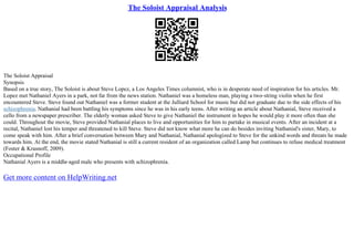 The Soloist Appraisal Analysis
The Soloist Appraisal
Synopsis
Based on a true story, The Soloist is about Steve Lopez, a Los Angeles Times columnist, who is in desperate need of inspiration for his articles. Mr.
Lopez met Nathaniel Ayers in a park, not far from the news station. Nathaniel was a homeless man, playing a two–string violin when he first
encountered Steve. Steve found out Nathaniel was a former student at the Julliard School for music but did not graduate due to the side effects of his
schizophrenia. Nathanial had been battling his symptoms since he was in his early teens. After writing an article about Nathanial, Steve received a
cello from a newspaper prescriber. The elderly woman asked Steve to give Nathaniel the instrument in hopes he would play it more often than she
could. Throughout the movie, Steve provided Nathanial places to live and opportunities for him to partake in musical events. After an incident at a
recital, Nathaniel lost his temper and threatened to kill Steve. Steve did not know what more he can do besides inviting Nathanial's sister, Mary, to
come speak with him. After a brief conversation between Mary and Nathanial, Nathanial apologized to Steve for the unkind words and threats he made
towards him. At the end, the movie stated Nathanial is still a current resident of an organization called Lamp but continues to refuse medical treatment
(Foster & Krasnoff, 2009).
Occupational Profile
Nathanial Ayers is a middle–aged male who presents with schizophrenia.
Get more content on HelpWriting.net
 