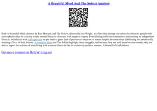 A Beautiful Mind And The Soloist Analysis
Both A Beautiful Mind, directed by Ron Howard, and The Soloist, directed by Joe Wright, are films that attempt to explore the obstacles people with
schizophrenia face in a society where mental illness is often met with negative stigma. From finding sufficient treatment to maintaining an independent
lifestyle, individuals with schizophrenia are put under a great deal of pressure to meet social norms despite the sometimes debilitating and emotionally
draining effects of their disease. A Beautiful Mind and The Soloist highlight these struggles, and because they are both based on true–stories, they are
able to depict the realities of what living with a mental illness is like in a relatively realistic manner. A Beautiful Mind follows
Get more content on HelpWriting.net
 