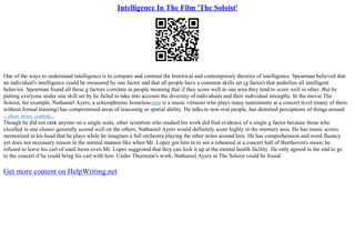 Intelligence In The Film 'The Soloist'
One of the ways to understand intelligence is to compare and contrast the historical and contemporary theories of intelligence. Spearman believed that
an individual's intelligence could be measured by one factor and that all people have a common skills set (g factor) that underlies all intelligent
behavior. Spearman found all these g factors correlate in people meaning that if they score well in one area they tend to score well in other. But by
putting everyone under one skill set by he failed to take into account the diversity of individuals and their individual strengths. In the movie The
Soloist, for example, Nathaniel Ayers, a schizophrenic homelessman is a music virtuoso who plays many instruments at a concert level (many of them
without formal training) has compromised areas of reasoning or spatial ability. He talks to non–real people, has distorted perceptions of things around
...show more content...
Though he did not rank anyone on a single scale, other scientists who studied his work did find evidence of a single g factor because those who
excelled in one cluster generally scored well on the others. Nathaniel Ayers would definitely score highly in the memory area. He has music scores
memorized in his head that he plays while he imagines a full orchestra playing the other notes around him. He has comprehension and word fluency
yet does not necessary reason in the normal manner like when Mr. Lopez got him in to see a rehearsal at a concert hall of Beethoven's music he
refused to leave his cart of used items even Mr. Lopez suggested that they can lock it up at the mental health facility. He only agreed in the end to go
to the concert if he could bring his cart with him. Under Thurstone's work, Nathaniel Ayers in The Soloist could be found
Get more content on HelpWriting.net
 