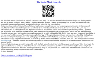 The Soloist Movie Analysis
The movie The Soloist was released in 2009 and is based on a true story. This movie is about two entirely different people who crosses pathways
and ends up helping each other. Steve Lopez is a journalist with the L.A Times. Lopez is not truly happy with his life at this moment. He is at a
crossroad in his career and has recently went through a divorce to his wife who is now his boss.
On the other hand, we have Nathaniel Ayers. Nathaniel is a homeless schizophrenic man who has a strangely amazing talent for the music and
arts. When Lopez hears a violin being played it leads him to Ayers where they introduce themselves. Lopez soon realizes that Ayers may be
schizophrenic, but he is a very brilliant man. Ayers discloses that he once attended Julliard and was on his way to becoming famous. Lopez feels
that he could get Ayers some help and back into the world of music and they both set off on adventure. Lopez realizes that he is not only helping
Ayers, but in return Ayers is helping him become a better person. In an article published by NPR (2009), Lopez and Ayers friendship is described as "a
two–way street" and Lopez states "it's not just me doing for him" (pg. 1) Throughout their quest, Lopez and Ayers form a friendship that help Lopez
find a passion for journalism again and Ayers got the proper treatment he needed. Nathaniel Ayers, a main character in this movie is said be
schizophrenic, a very complex mental disorder. In an article by Walker and Tessner (2008), it is said that "there was a shift from conceptualizations o
schizophrenia as a disorder of the mind with primarily psychosocial causes, to the widespread acceptance of the notion that brain abnormalities were
involved" (p.30).
However, by just looking at Ayers, it is not possible to tell that he is schizophrenic, he just looks like a regular homeless man. When Steve Lopez first
approaches Nathaniel he rambles on o0ver these ideas he has in his head, which can be described as disordered thinking. He seemed to try to put
together these elaborate ideas that comes from misperceptions of things he is experienced. This is what makes it hard for him to communicate with
others. His thoughts are not comprehensive to other when he speaks.
At times Nathaniel
Get more content on HelpWriting.net
 