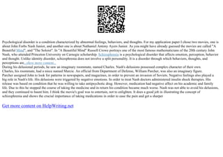 Psychological disorder is a condition characterized by abnormal feelings, behaviors, and thoughts. For my application paper I chose two movies, one is
about John Forbs Nash Junior, and another one is about Nathaniel Antony Ayers Junior. As you might have already guessed the movies are called "A
Beautiful Mind", and "The Soloist". In "A Beautiful Mind" Russell Crowe portrays one of the most famous mathematicians of the 20th century John
Nash, who attended Princeton University on Carnegie scholarship. Schizophrenia is a psychological disorder that affects emotion, perception, behavior
and thought. Unlike identity disorder, schizophrenia does not involve a split personality. It is a disorder through which behaviors, thoughts, and
perceptions are...show more content...
During his delusional periods, he saw an imaginary roommate, named Charles. Nash's delusions possessed complex character of their own.
Charles, his roommate, had a niece named Marcie. An official from Department of Defense, William Parcher, was also an imaginary figure.
Parcher assigned John to look for patterns in newspapers, and magazines, in order to prevent an invasion of Soviets. Negative feelings also played a
big role in Nash's life. His delusions were triggered by negative emotions. In order to treat Nash doctors administered insulin shock therapies. His
release was based on condition that he was willing to take antipsychotic drug. However, medication had negative affect on his academic and family
life. Due to this he stopped the course of taking the medicine and in return his condition became much worse. Nash was not able to avoid his delusions,
and they continued to haunt him. I think the movie's goal was to entertain, not to enlighten. It does a good job in illustrating the concept of
schizophrenia and shows the crucial importance of taking medications in order to ease the pain and get a sharper
Get more content on HelpWriting.net
 