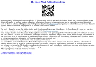 The Soloist Movie Schizophrenia Essay
Schizophrenia is a mental disorder often characterized by abnormal social behavior, and failure to recognize what is real. Common symptoms include
false beliefs, unclear or confused thinking, and auditory hallucinations. It reduces social engagement as well as emotional expression. Diagnosis is
based on observed behavior and the persons reported experience. People with schizophrenia may experience social withdrawals, sloppiness of dress and
hygiene, and loss of motivation and judgment are all common in schizophrenia disorder.
The movie I decided to use was The Soloist, starring Jamie Foxx (Nathaniel Ayers), and Robert Downey Jr. (Steve Lopez). It is based on a true story,
and is about a musician who had schizophrenia, who attended Julliard,...show more content...
Some examples from the movie that presents the Schizophrenia disorder, is when Ayers dropped out of Julliard because he could not handle the voices
that was in his head. That deals with schizophrenia, because you have voices in your head that you cannot control. Another example from the movie is
that Ayers ended up on the streets, because he had the delusion that his sister wanted to kill him. Lastly, Lopez was trying to tell Ayers that he wanted
to write a column about him in the paper, but Ayers was not paying any attention to him.
How does the mental disorder or phenomenon affect the character in the movie?
The schizophrenia disorder affects Nathaniel Ayers, by forcing him to drop out of Julliard after two years. The voices in his head had control over
his mind. Another reason, is because he had a bad relationship with his sister. Him having those visions or delusions of her trying to kill him made
him not want to be around her. The disorder was making Ayers be someone he really wasn't. Lopez was talking to Ayers, and during their conversation,
Lopez told Ayers that he didn't know half the stuff he was saying.
What is your personal reaction to the mental disorder or
Get more content on HelpWriting.net
 