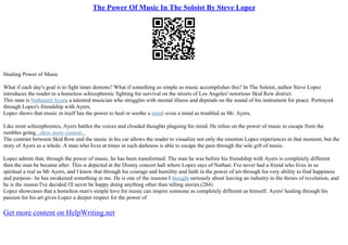 The Power Of Music In The Soloist By Steve Lopez
Healing Power of Music
What if each day's goal is to fight inner demons? What if something as simple as music accomplishes this? In The Soloist, author Steve Lopez
introduces the reader to a homeless schizophrenic fighting for survival on the streets of Los Angeles' notorious Skid Row district.
This man is Nathaniel Ayers, a talented musician who struggles with mental illness and depends on the sound of his instrument for peace. Portrayed
through Lopez's friendship with Ayers,
Lopez shows that music in itself has the power to heal or soothe a mind–even a mind as troubled as Mr. Ayers.
Like most schizophrenics, Ayers battles the voices and clouded thoughts plaguing his mind. He relies on the power of music to escape from the
rumbles going...show more content...
The contrast between Skid Row and the music in his car allows the reader to visualize not only the emotion Lopez experiences in that moment, but the
story of Ayers as a whole. A man who lives at times in such darkness is able to escape the pain through the sole gift of music.
Lopez admits that, through the power of music, he has been transformed. The man he was before his friendship with Ayers is completely different
then the man he became after. This is depicted at the Disney concert hall where Lopez says of Nathan: I've never had a friend who lives in so
spiritual a real as Mr Ayers, and I know that through his courage and humility and faith in the power of art–through his very ability to find happiness
and purpose– he has awakened something in me. He is one of the reasons I thought seriously about leaving an industry in the throes of revolution, and
he is the reason I've decided i'll never be happy doing anything other than telling stories.(284)
Lopez showcases that a homeless man's simple love for music can inspire someone as completely different as himself. Ayers' healing through his
passion for his art gives Lopez a deeper respect for the power of
Get more content on HelpWriting.net
 