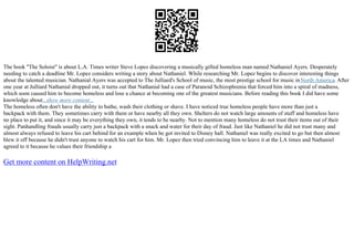 The book "The Soloist" is about L.A. Times writer Steve Lopez discovering a musically gifted homeless man named Nathaniel Ayers. Desperately
needing to catch a deadline Mr. Lopez considers writing a story about Nathaniel. While researching Mr. Lopez begins to discover interesting things
about the talented musician. Nathanial Ayers was accepted to The Julliard's School of music, the most prestige school for music inNorth America. After
one year at Julliard Nathanial dropped out, it turns out that Nathanial had a case of Paranoid Schizophrenia that forced him into a spiral of madness,
which soon caused him to become homeless and lose a chance at becoming one of the greatest musicians. Before reading this book I did have some
knowledge about...show more content...
The homeless often don't have the ability to bathe, wash their clothing or shave. I have noticed true homeless people have more than just a
backpack with them. They sometimes carry with them or have nearby all they own. Shelters do not watch large amounts of stuff and homeless have
no place to put it, and since it may be everything they own, it tends to be nearby. Not to mention many homeless do not trust their items out of their
sight. Panhandling frauds usually carry just a backpack with a snack and water for their day of fraud. Just like Nathaniel he did not trust many and
almost always refused to leave his cart behind for an example when he got invited to Disney hall. Nathaniel was really excited to go but then almost
blew it off because he didn't trust anyone to watch his cart for him. Mr. Lopez then tried convincing him to leave it at the LA times and Nathaniel
agreed to it because he values their friendship a
Get more content on HelpWriting.net
 