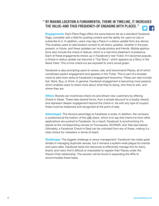 “ BY MAKING LOCATION A FUNDAMENTAL THEME IN TIMELINE, IT INCREASES
       THE VALUE–AND THUS FREQUENCY–OF ENGAGING WITH PLACES. ”

      Engagements: Each Place Page offers the same feature set as a standard Facebook
      Page, complete with a Wall for posting content and the ability for users to Like or
      subscribe to it. In addition, users may tag a Place in a status update from any device.
      This enables users to add location context to all status updates, whether in the past,
      present, or future, and these updates can include photos and friends. Mobile applica-
      tions also include the check-in feature, which is a real-time statement of presence.
      Each of these engagements shows up in Facebook’s new Ticker. If it becomes popular,
      a Check-in status update can become a “Top Story”, which appears as a Story in the
      News Feed. This is how check-ins are exposed to one’s social graph.

      Facebook is also prompting users to review, rate, and recommend Places, all of which
      constitutes explicit engagement and appears in the Ticker. This is part of a broader
      move to add more verbs to Facebook’s engagement taxonomy. These can also include
      Eat, Want, Buy, or Drink. In general, Facebook engagement is becoming more passive,
      which enables users to share more about what they’re doing, who they’re with, and
      where they are.

      Offers: Brands can incentivize check-ins and attract new customers by offering
      Check-in Deals. These take several forms, from a simple discount to a loyalty reward,
      and represent deeper engagement beyond the check-in. As with any type of coupon,
      these must be redeemed and recognized at the point of sale.

      Advantages: The obvious advantage to Facebook is scale. In addition, the company
      is positioned at the bottom of the LBE stack, which is to say that check-ins from other
      applications are pushed to Facebook. As a result, Facebook is synchronizing it’s
      places to the corresponding venues on Foursquare, SCVNGR, and Yelp (see below).
      Ultimately, a Facebook Check-in Deal can be unlocked from any of these, making it a
      clear choice for marketers in terms of reach.

      Challenges: The biggest challenge is venue management. Facebook has made great
      strides in managing duplicate venues, but it remains a system-wide plague for brands
      and users alike. Facebook lacks the resources to effectively manage this for every
      brand, and many find it difficult or impossible to register their Places under the
      Parent-Child relationship. The solution will be found in expanding the APIs to
      accommodate these tasks.




11                                                                            momentfeed.com
 