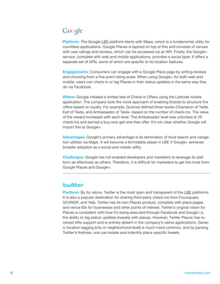 Platform: The Google LBE platform starts with Maps, which is a fundamental utility for
     countless applications. Google Places is layered on top of this and consists of venues
     with user ratings and reviews, which can be accessed via an API. Finally, the Google+
     service, complete with web and mobile applications, provides a social layer. It offers a
     separate set of APIs, some of which are specific to its location features.

     Engagements: Consumers can engage with a Google Place page by writing reviews
     and choosing from a five-point rating scale. When using Google+ for both web and
     mobile, users can check-in or tag Places in their status updates in the same way they
     do via Facebook.

     Offers: Google initiated a limited test of Check-in Offers using the Latitude mobile
     application. The company took the novel approach of enabling brands to structure the
     offers based on loyalty. For example, Quiznos defined three levels–Champion of Taste,
     Earl of Taste, and Ambassador of Taste--based on the number of check-ins. The value
     of the reward increased with each level. The Ambassador level was unlocked at 20
     check-ins and earned a buy-one-get-one-free offer. It’s not clear whether Google will
     import this to Google+.

     Advantages: Google’s primary advantage is its domination of local search and naviga-
     tion utilities via Maps. It will become a formidable player in LBE if Google+ achieves
     broader adoption as a social and mobile utility.

     Challenges: Google has not enabled developers and marketers to leverage its plat-
     form as effectively as others. Therefore, it is difficult for marketers to get the most from
     Google Places and Google+.




     Platform: By its nature, Twitter is the most open and transparent of the LBE platforms.
     It is also a popular destination for sharing third-party check-ins from Foursquare,
     SCVNGR, and Yelp. Twitter has its own Places product, complete with place pages
     and venue IDs for businesses and other points of interest. Twitter’s original vision for
     Places is consistent with how it’s being executed through Facebook and Google i.e.
     the ability to tag status updates (tweets) with places. However, Twitter Places has re-
     ceived little support and is entirely absent in the company’s native applications. Gener-
     ic location tagging (city or neighborhood level) is much more common, and by parsing
     Twitter’s firehose, one can isolate and indentify place-specific tweets.




12                                                                               momentfeed.com
 