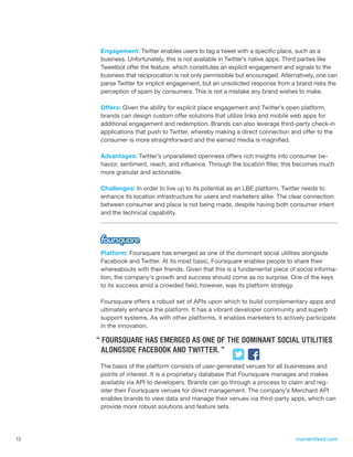 Engagement: Twitter enables users to tag a tweet with a specific place, such as a
      business. Unfortunately, this is not available in Twitter’s native apps. Third parties like
      Tweetbot offer the feature, which constitutes an explicit engagement and signals to the
      business that reciprocation is not only permissible but encouraged. Alternatively, one can
      parse Twitter for implicit engagement, but an unsolicited response from a brand risks the
      perception of spam by consumers. This is not a mistake any brand wishes to make.

      Offers: Given the ability for explicit place engagement and Twitter’s open platform,
      brands can design custom offer solutions that utilize links and mobile web apps for
      additional engagement and redemption. Brands can also leverage third-party check-in
      applications that push to Twitter, whereby making a direct connection and offer to the
      consumer is more straightforward and the earned media is magnified.

      Advantages: Twitter’s unparalleled openness offers rich insights into consumer be-
      havior, sentiment, reach, and influence. Through the location filter, this becomes much
      more granular and actionable.

      Challenges: In order to live up to its potential as an LBE platform, Twitter needs to
      enhance its location infrastructure for users and marketers alike. The clear connection
      between consumer and place is not being made, despite having both consumer intent
      and the technical capability.




      Platform: Foursquare has emerged as one of the dominant social utilities alongside
      Facebook and Twitter. At its most basic, Foursquare enables people to share their
      whereabouts with their friends. Given that this is a fundamental piece of social informa-
      tion, the company’s growth and success should come as no surprise. One of the keys
      to its success amid a crowded field, however, was its platform strategy.

      Foursquare offers a robust set of APIs upon which to build complementary apps and
      ultimately enhance the platform. It has a vibrant developer community and superb
      support systems. As with other platforms, it enables marketers to actively participate
      in the innovation.

     “ FOURSQUARE HAS EMERGED AS ONE OF THE DOMINANT SOCIAL UTILITIES
       ALONGSIDE FACEBOOK AND TWITTER. ”
      The basis of the platform consists of user-generated venues for all businesses and
      points of interest. It is a proprietary database that Foursquare manages and makes
      available via API to developers. Brands can go through a process to claim and reg-
      ister their Foursquare venues for direct management. The company’s Merchant API
      enables brands to view data and manage their venues via third-party apps, which can
      provide more robust solutions and feature sets.




13                                                                               momentfeed.com
 
