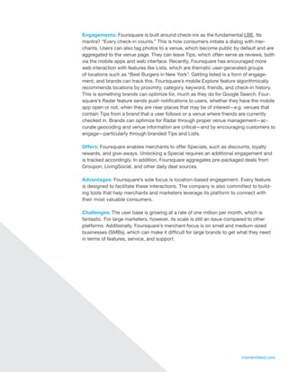 Engagements: Foursquare is built around check-ins as the fundamental LBE. Its
     mantra? “Every check-in counts.” This is how consumers initiate a dialog with mer-
     chants. Users can also tag photos to a venue, which become public by default and are
     aggregated to the venue page. They can leave Tips, which often serve as reviews, both
     via the mobile apps and web interface. Recently, Foursquare has encouraged more
     web interaction with features like Lists, which are thematic user-generated groups
     of locations such as “Best Burgers in New York”. Getting listed is a form of engage-
     ment, and brands can track this. Foursquare’s mobile Explore feature algorithmically
     recommends locations by proximity, category, keyword, friends, and check-in history.
     This is something brands can optimize for, much as they do for Google Search. Four-
     square’s Radar feature sends push notifications to users, whether they have the mobile
     app open or not, when they are near places that may be of interest—e.g. venues that
     contain Tips from a brand that a user follows or a venue where friends are currently
     checked in. Brands can optimize for Radar through proper venue management—ac-
     curate geocoding and venue information are critical—and by encouraging customers to
     engage—particularly through branded Tips and Lists.

     Offers: Foursquare enables merchants to offer Specials, such as discounts, loyalty
     rewards, and give-aways. Unlocking a Special requires an additional engagement and
     is tracked accordingly. In addition, Foursquare aggregates pre-packaged deals from
     Groupon, LivingSocial, and other daily deal sources.

     Advantages: Foursquare’s sole focus is location-based engagement. Every feature
     is designed to facilitate these interactions. The company is also committed to build-
     ing tools that help merchants and marketers leverage its platform to connect with
     their most valuable consumers.

     Challenges: The user base is growing at a rate of one million per month, which is
     fantastic. For large marketers, however, its scale is still an issue compared to other
     platforms. Additionally, Foursquare’s merchant focus is on small and medium-sized
     businesses (SMBs), which can make it difficult for large brands to get what they need
     in terms of features, service, and support.




14                                                                           momentfeed.com
 