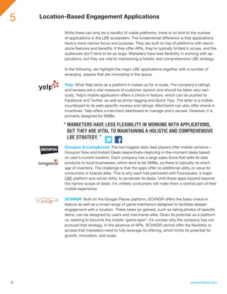 5    Location-Based Engagement Applications

             While there can only be a handful of viable platforms, there is no limit to the number
             of applications in the LBE ecosystem. The fundamental difference is that applications
             have a more narrow focus and purpose. They are built on top of platforms with stand-
             alone features and benefits. If they offer APIs, they’re typically limited in scope, and the
             audiences don’t tend to be as large. Marketers have less flexibility in working with ap-
             plications, but they are vital to maintaining a holistic and comprehensive LBE strategy.

             In the following, we highlight the major LBE applications together with a number of
             emerging players that are innovating in the space.

             Yelp: What Yelp lacks as a platform it makes up for in scale. The company’s ratings
             and reviews are a vital measure of customer opinion and should be taken very seri-
             ously. Yelp’s mobile application offers a check-in feature, which can be pushed to
             Facebook and Twitter, as well as photo tagging and Quick Tips. The latter is a mobile
             counterpart to its web-specific reviews and ratings. Merchants can also offer check-in
             incentives. Yelp offers a merchant dashboard to manage one’s venues. However, it is
             primarily designed for SMBs.

            “ MARKETERS HAVE LESS FLEXIBILITY IN WORKING WITH APPLICATIONS,
              BUT THEY ARE VITAL TO MAINTAINING A HOLISTIC AND COMPREHENSIVE
              LBE STRATEGY. ”
             Groupon & LivingSocial: The two biggest daily deal players offer mobile versions—
             Groupon Now and Instant Deals respectively–featuring in-the-moment deals based
             on user’s current location. Each company has a large sales force that sells its deal
             products to local businesses, which tend to be SMBs, so there is typically no short-
             age of inventory. The challenge is that the apps offer no additional utility or value for
             consumers or brands alike. This is why each has partnered with Foursquare, a major
             LBE platform and social utility, to syndicate its deals. Until these apps expand beyond
             the narrow scope of deals, it’s unlikely consumers will make them a central part of their
             mobile experience.

             SCVNGR: Built on the Google Places platform, SCVNGR offers the basic check-in
             feature as well as a broad range of game mechanics designed to facilitate deeper
             engagement with a location. These tasks (or games), such as taking photos of specific
             items, can be designed by users and merchants alike. Given its potential as a platform
             i.e. seeking to become the mobile “game layer”, it’s unclear why the company has not
             pursued that strategy. In the absence of APIs, SCVNGR cannot offer the flexibility or
             access that marketers need to fully leverage its offering, which limits its potential for
             growth, innovation, and scale.




15                                                                                       momentfeed.com
 