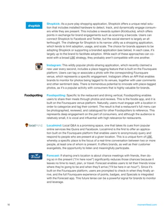 Shopkick: As a pure-play shopping application, Shopkick offers a unique retail solu-
     tion that includes installed hardware to detect, track, and dynamically engage consum-
     ers while they are present. This includes a rewards system (Kickbucks), which offers
     points in exchange for brand engagements such as scanning a barcode. Users can
     connect Shopkick to Facebook and Twitter, but the social element is largely an af-
     terthought. The challenge for Shopkick is its narrow utility as a shopping application,
     which tends to limit adoption, usage, and scale. The choice for brands appears to be
     adopting Shopkick or supporting a branded application (see below). In each case, it’s
     largely up to the brand to facilitate adoption. While each of these approaches can co-
     exist with a broad LBE strategy, they probably aren’t compatible with one another.

     Instagram: This wildly popular photo-sharing application, which recently claimed a
     new user every second, includes a place-tagging feature that is built on the Foursquare
     platform. Users can tag or associate a photo with the corresponding Foursquare
     venue, which represents a specific engagement. Instagram offers an API that enables
     brands to monitor for photos being tagged to its venues, together with user comments
     and other sentiment data. There is tremendous potential to innovate with place-tagged
     photos, as it’s a popular activity with consumers that is highly valuable for brands.

     Foodspotting: Specific to the restaurant and dining vertical, Foodspotting enables
     users to share their meals through photos and reviews. This is the foodie app, and it is
     built on the Foursquare venue platform. Naturally, users must engage with a location in
     order to categorize and tag their content. The result is that a restaurant’s full menu can
     be photographed, reviewed, and catalogued for other Foodspotters to reference. This
     represents deep engagement on the part of consumers, and although the audience is
     relatively small, it is vocal and influential with high relevance for restaurants.

     Localmind: Local Q&A is a promising space, one that takes its cues from popular
     online services like Quora and Facebook. Localmind is the first to offer an applica-
     tion built on the Foursquare platform that enables users to anonymously query and
     respond to people who are present at a given location. This is a unique form of LBE,
     whereby a specific place is the focus of a real-time conversation between two or more
     people, at least one of whom is present. It offers brands, as well as their customer
     evangelists, the opportunity to listen and meaningfully participate.

     Forecast: If sharing one’s location is about chance meetings with friends, then do-
     ing so in the present (“I’m here now!”) significantly reduces those chances because it
     leaves no time to react, plan, or travel. Forecast enables users to let their friends know
     where they’re going to be and when they’ll arrive (“I’ll be here in an hour!”). Since it’s
     built on the Foursquare platform, users are prompted to check-in when they finally ar-
     rive, and the full Foursquare experience of points, badges, and Specials is integrated
     with the Forecast app. This future tense can be a powerful signal for brands to monitor
     and leverage.




16                                                                             momentfeed.com
 
