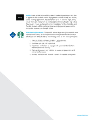 Viddy: Video is one of the most powerful marketing mediums, and now
     it applies to the location-based engagement channel. Viddy is a mobile,
     video-sharing application. You can shoot up to 15-second clips, apply
     visual filters (ala Instagram) as well as optional music, tag the clip with a
     Foursquare venue, and share them on Facebook, Twitter, YouTube, and
     Tumblr. Viddy is LBE in motion and can provide deep engagement by
     conveying experiences through video.

     Branded Applications: Companies with a large enough customer base
     can certainly justify launching and maintaining a branded application.
     Strategies will differ, but they should be guided by five basic principles:

          1.	 Add value above and beyond the LBE platforms
          2.	 Integrate with the LBE platforms
          3.	 Incentivize customers to engage with your brand and share
              their experiences socially
          4.	 Track and measure key metrics on usage, engagement, and
              overall performance
          5.	 Monitor activity in the broader context of the LBE ecosystem




17                                                                                   momentfeed.com
 