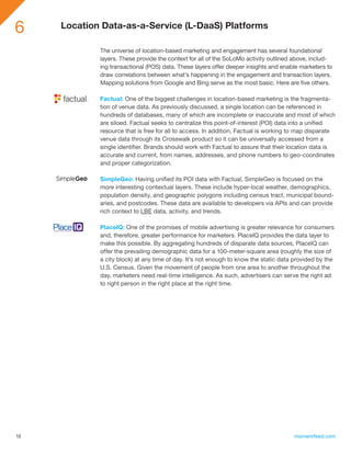 6    Location Data-as-a-Service (L-DaaS) Platforms

             The universe of location-based marketing and engagement has several foundational
             layers. These provide the context for all of the SoLoMo activity outlined above, includ-
             ing transactional (POS) data. These layers offer deeper insights and enable marketers to
             draw correlations between what’s happening in the engagement and transaction layers.
             Mapping solutions from Google and Bing serve as the most basic. Here are five others.

             Factual: One of the biggest challenges in location-based marketing is the fragmenta-
             tion of venue data. As previously discussed, a single location can be referenced in
             hundreds of databases, many of which are incomplete or inaccurate and most of which
             are siloed. Factual seeks to centralize this point-of-interest (POI) data into a unified
             resource that is free for all to access. In addition, Factual is working to map disparate
             venue data through its Crosswalk product so it can be universally accessed from a
             single identifier. Brands should work with Factual to assure that their location data is
             accurate and current, from names, addresses, and phone numbers to geo-coordinates
             and proper categorization.

             SimpleGeo: Having unified its POI data with Factual, SimpleGeo is focused on the
             more interesting contextual layers. These include hyper-local weather, demographics,
             population density, and geographic polygons including census tract, municipal bound-
             aries, and postcodes. These data are available to developers via APIs and can provide
             rich context to LBE data, activity, and trends.

             PlaceIQ: One of the promises of mobile advertising is greater relevance for consumers
             and, therefore, greater performance for marketers. PlaceIQ provides the data layer to
             make this possible. By aggregating hundreds of disparate data sources, PlaceIQ can
             offer the prevailing demographic data for a 100-meter-square area (roughly the size of
             a city block) at any time of day. It’s not enough to know the static data provided by the
             U.S. Census. Given the movement of people from one area to another throughout the
             day, marketers need real-time intelligence. As such, advertisers can serve the right ad
             to right person in the right place at the right time.




18                                                                                    momentfeed.com
 